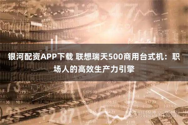 银河配资APP下载 联想瑞天500商用台式机：职场人的高效生产力引擎