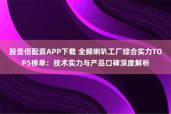 股壹佰配资APP下载 全频喇叭工厂综合实力TOP5榜单：技术实力与产品口碑深度解析