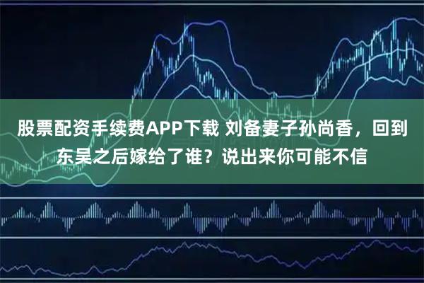 股票配资手续费APP下载 刘备妻子孙尚香，回到东吴之后嫁给了谁？说出来你可能不信
