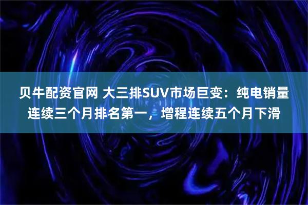 贝牛配资官网 大三排SUV市场巨变：纯电销量连续三个月排名第一，增程连续五个月下滑