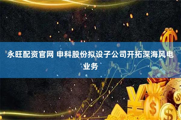 永旺配资官网 申科股份拟设子公司开拓深海风电业务